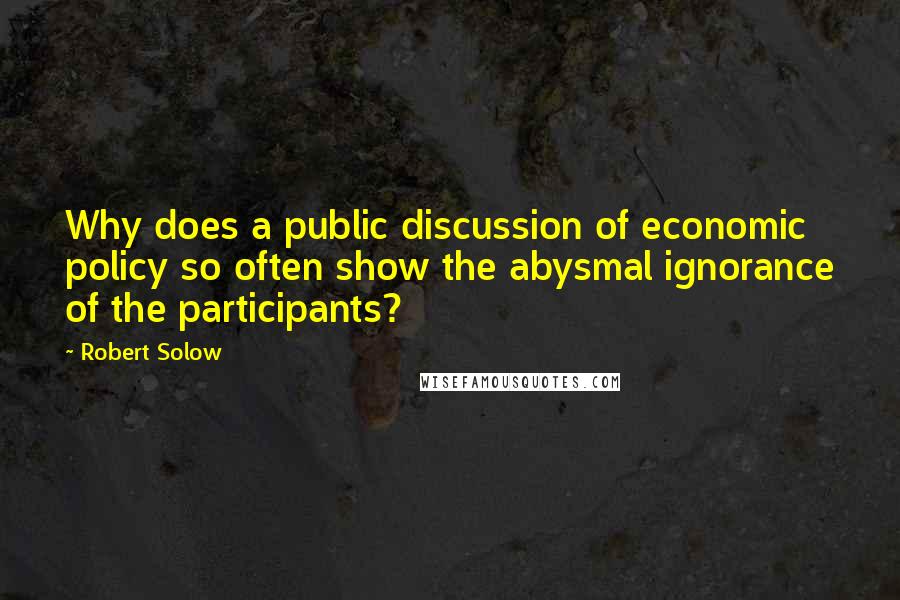 Robert Solow quotes: Why does a public discussion of economic policy so often show the abysmal ignorance of the participants?