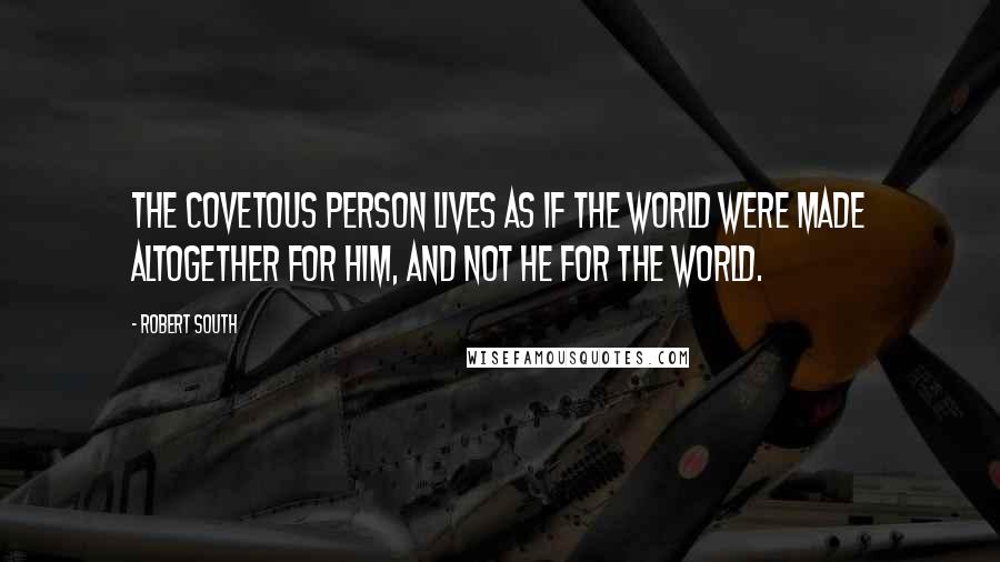 Robert South quotes: The covetous person lives as if the world were made altogether for him, and not he for the world.