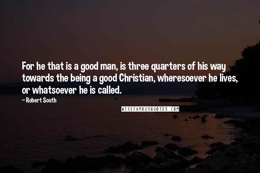 Robert South quotes: For he that is a good man, is three quarters of his way towards the being a good Christian, wheresoever he lives, or whatsoever he is called. Robert South quotes: For he that is a good man, is three quarters of his way towards the being a good Christian, wheresoever he lives, or whatsoever he is called.