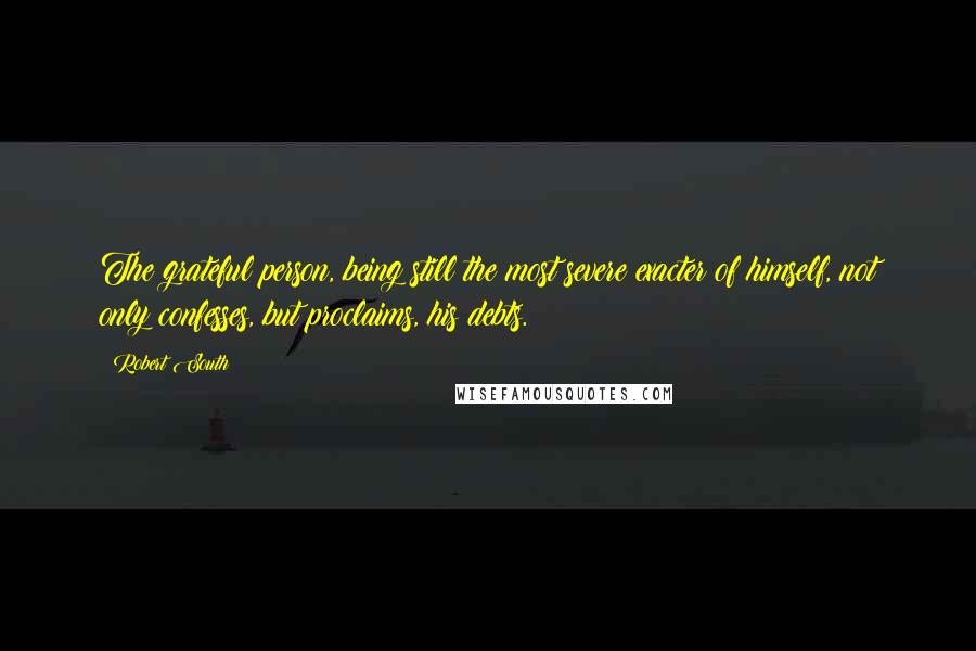 Robert South quotes: The grateful person, being still the most severe exacter of himself, not only confesses, but proclaims, his debts. Robert South quotes: The grateful person, being still the most severe exacter of himself, not only confesses, but proclaims, his debts.