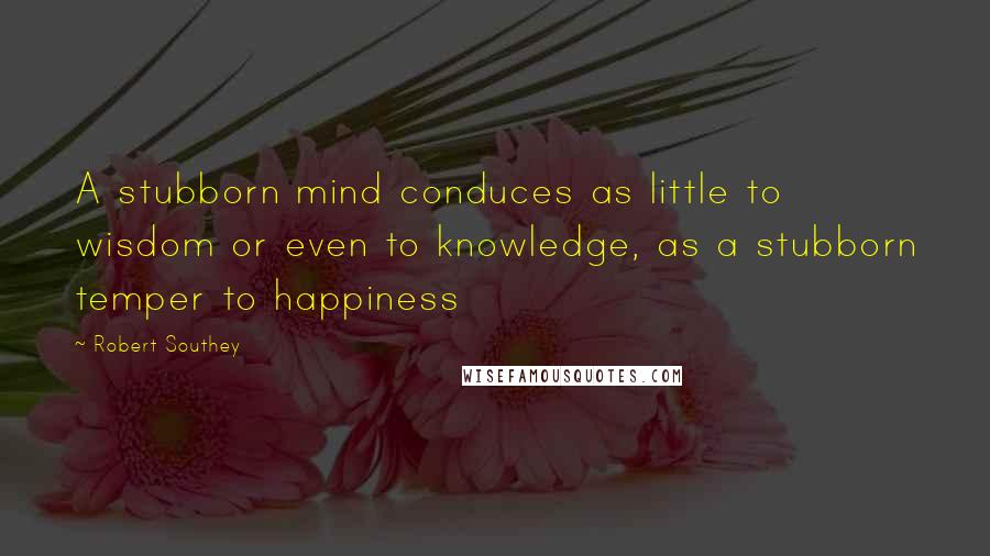Robert Southey quotes: A stubborn mind conduces as little to wisdom or even to knowledge, as a stubborn temper to happiness