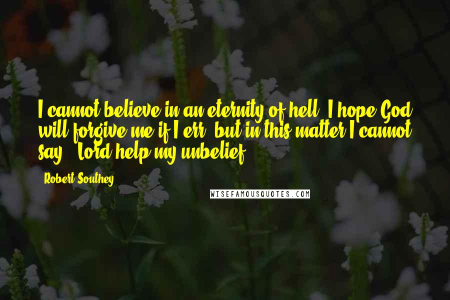 Robert Southey quotes: I cannot believe in an eternity of hell. I hope God will forgive me if I err; but in this matter I cannot say, "Lord help my unbelief."