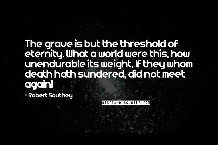 Robert Southey quotes: The grave is but the threshold of eternity. What a world were this, how unendurable its weight, If they whom death hath sundered, did not meet again!