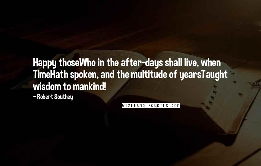 Robert Southey quotes: Happy thoseWho in the after-days shall live, when TimeHath spoken, and the multitude of yearsTaught wisdom to mankind!