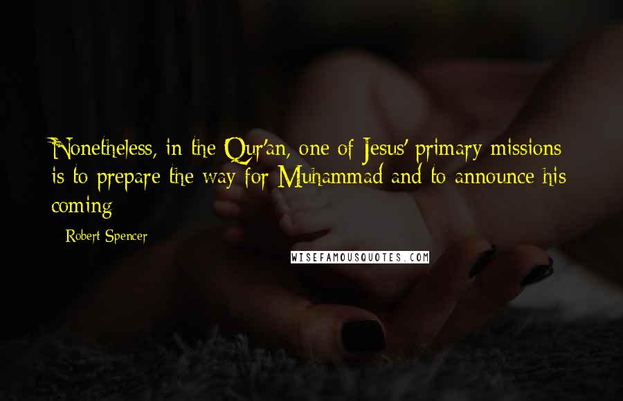 Robert Spencer quotes: Nonetheless, in the Qur'an, one of Jesus' primary missions is to prepare the way for Muhammad and to announce his coming: