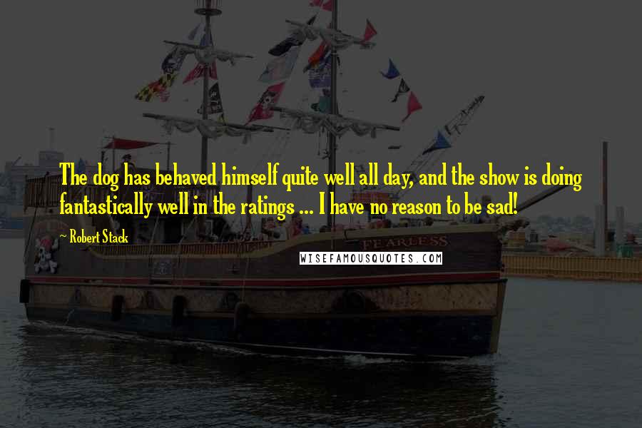 Robert Stack quotes: The dog has behaved himself quite well all day, and the show is doing fantastically well in the ratings ... I have no reason to be sad!