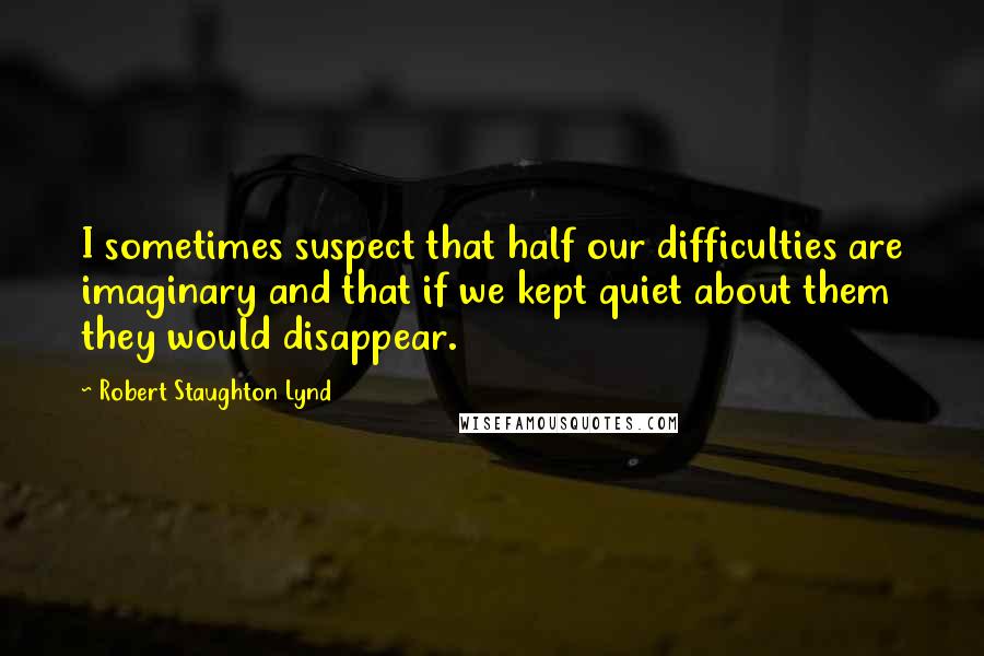 Robert Staughton Lynd quotes: I sometimes suspect that half our difficulties are imaginary and that if we kept quiet about them they would disappear.