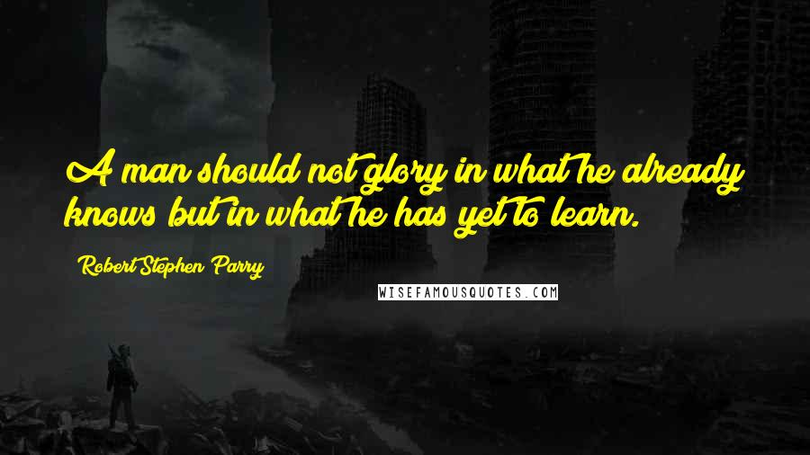 Robert Stephen Parry quotes: A man should not glory in what he already knows but in what he has yet to learn.
