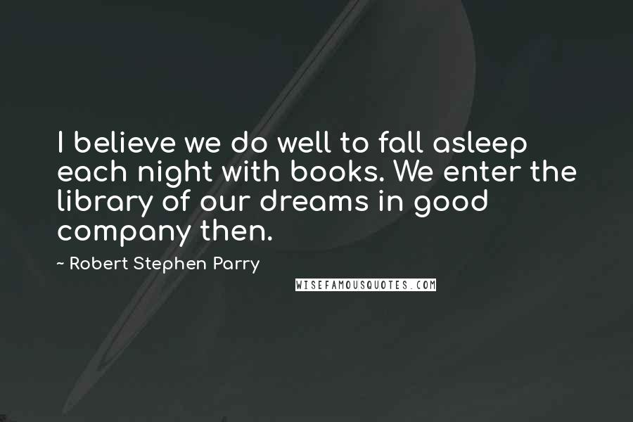 Robert Stephen Parry quotes: I believe we do well to fall asleep each night with books. We enter the library of our dreams in good company then.