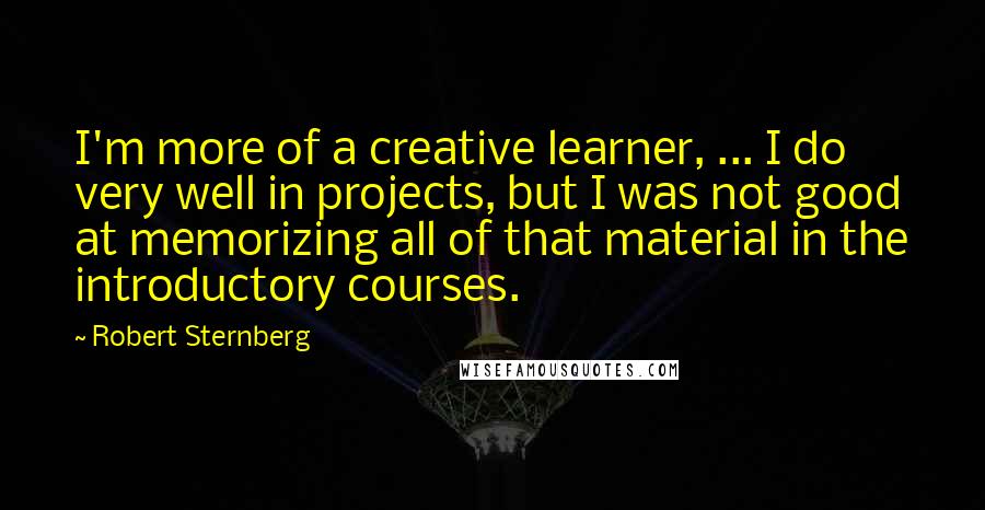 Robert Sternberg quotes: I'm more of a creative learner, ... I do very well in projects, but I was not good at memorizing all of that material in the introductory courses.