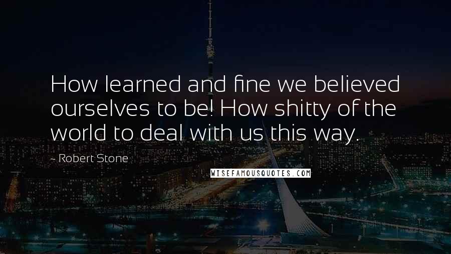 Robert Stone quotes: How learned and fine we believed ourselves to be! How shitty of the world to deal with us this way.