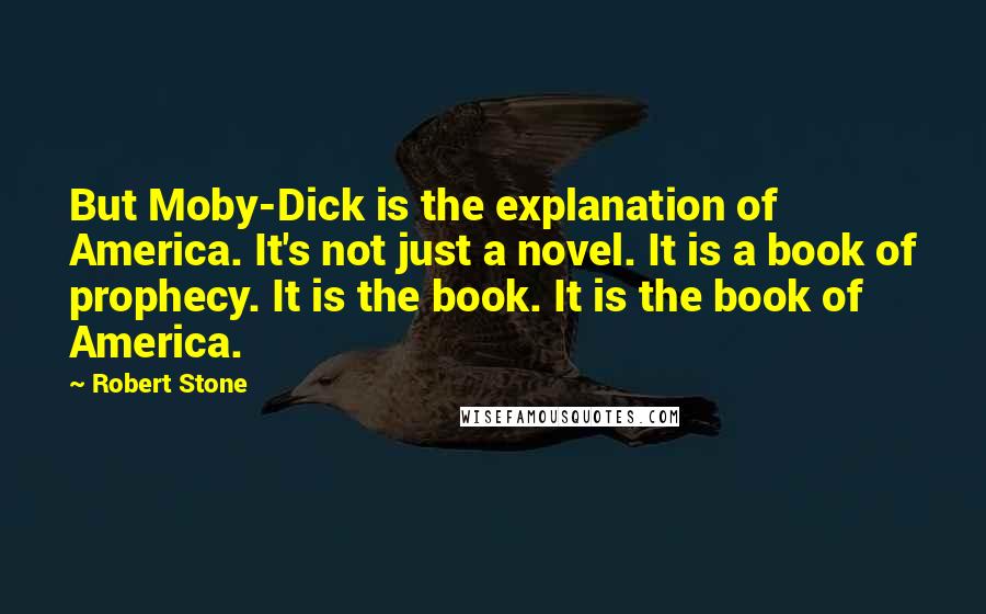 Robert Stone quotes: But Moby-Dick is the explanation of America. It's not just a novel. It is a book of prophecy. It is the book. It is the book of America.