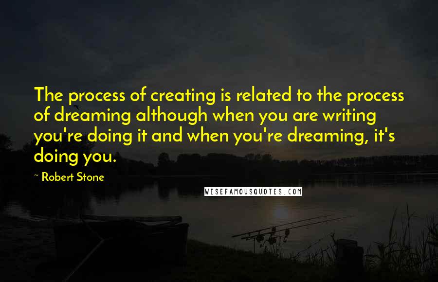 Robert Stone quotes: The process of creating is related to the process of dreaming although when you are writing you're doing it and when you're dreaming, it's doing you.