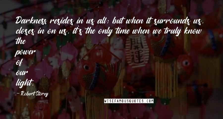 Robert Storey quotes: Darkness resides in us all; but when it surrounds us, closes in on us, it's the only time when we truly know the power of our light.