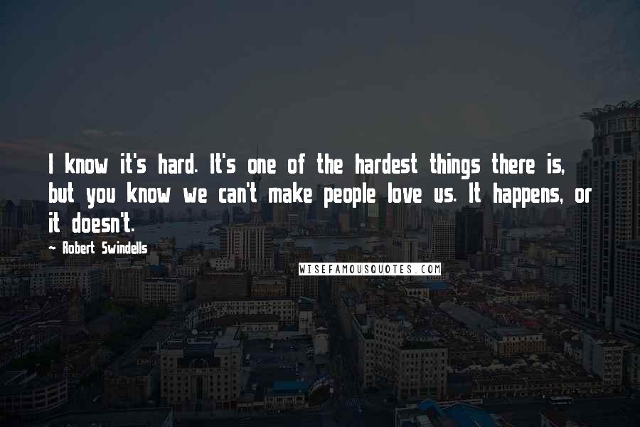 Robert Swindells quotes: I know it's hard. It's one of the hardest things there is, but you know we can't make people love us. It happens, or it doesn't. Robert Swindells quotes: I know it's hard. It's one of the hardest things there is, but you know we can't make people love us. It happens, or it doesn't.