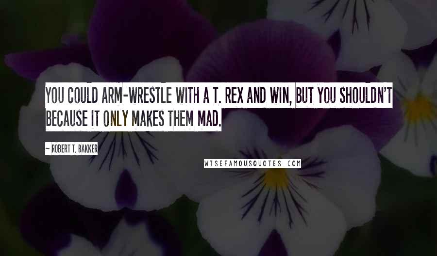 Robert T. Bakker quotes: You could arm-wrestle with a T. rex and win, but you shouldn't because it only makes them mad.