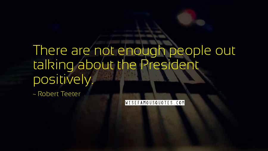 Robert Teeter quotes: There are not enough people out talking about the President positively.