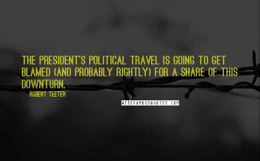 Robert Teeter quotes: The President's political travel is going to get blamed (and probably rightly) for a share of this downturn.