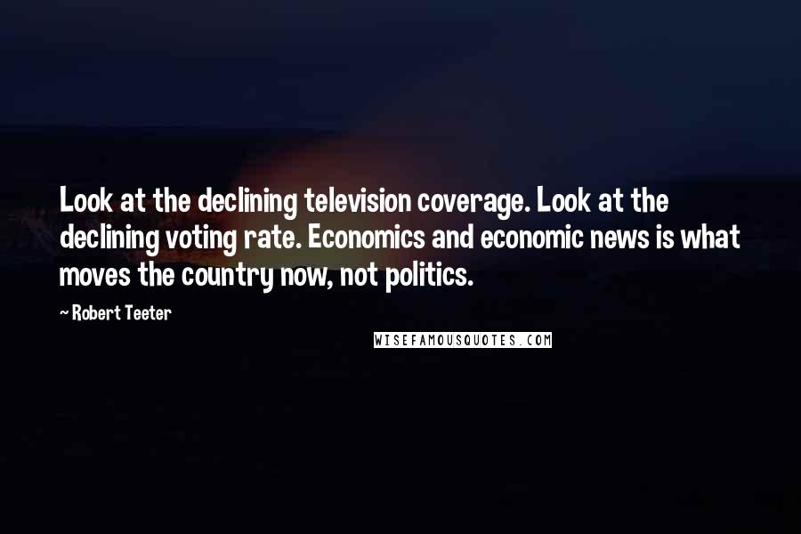 Robert Teeter quotes: Look at the declining television coverage. Look at the declining voting rate. Economics and economic news is what moves the country now, not politics.