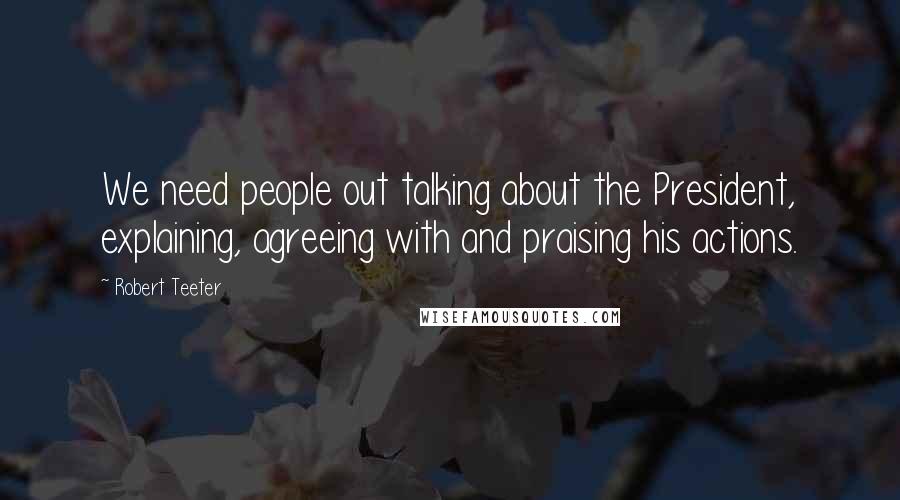 Robert Teeter quotes: We need people out talking about the President, explaining, agreeing with and praising his actions.