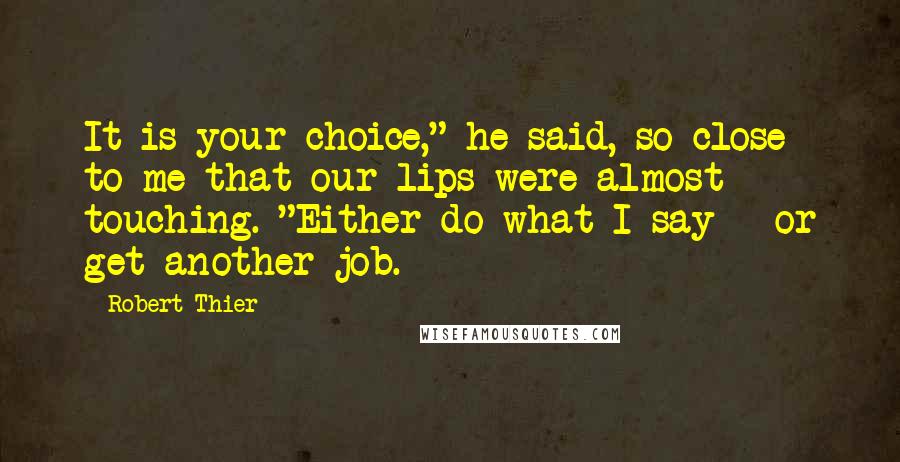 Robert Thier quotes: It is your choice," he said, so close to me that our lips were almost touching. "Either do what I say - or get another job. Robert Thier quotes: It is your choice," he said, so close to me that our lips were almost touching. "Either do what I say - or get another job.