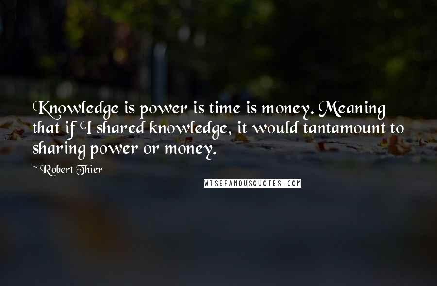 Robert Thier quotes: Knowledge is power is time is money. Meaning that if I shared knowledge, it would tantamount to sharing power or money.