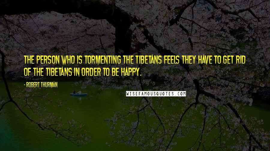 Robert Thurman quotes: The person who is tormenting the Tibetans feels they have to get rid of the Tibetans in order to be happy.