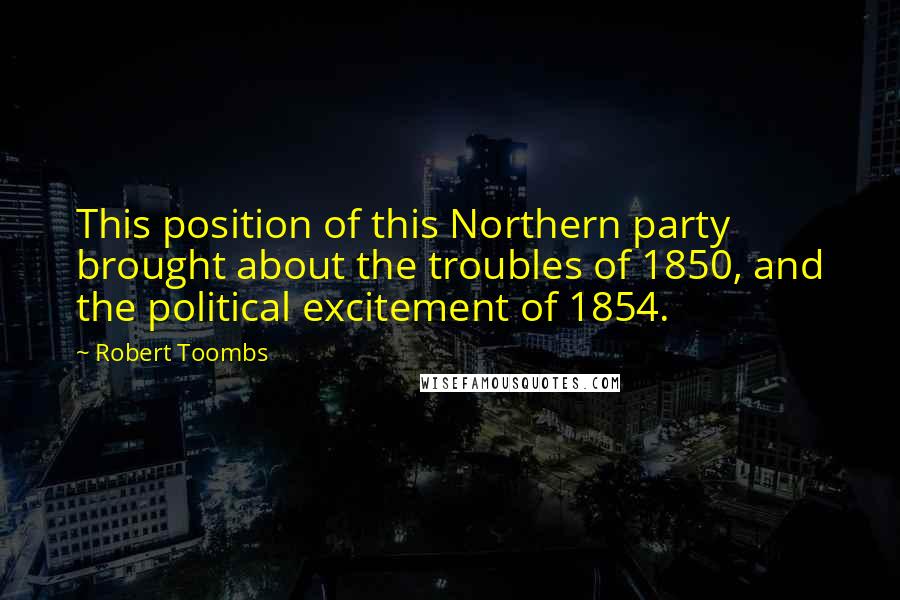 Robert Toombs quotes: This position of this Northern party brought about the troubles of 1850, and the political excitement of 1854.