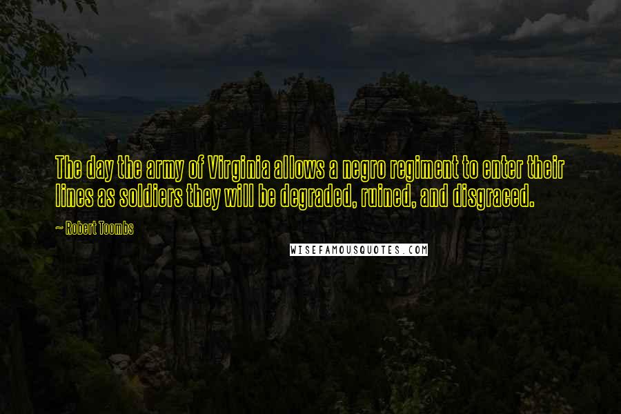 Robert Toombs quotes: The day the army of Virginia allows a negro regiment to enter their lines as soldiers they will be degraded, ruined, and disgraced. Robert Toombs quotes: The day the army of Virginia allows a negro regiment to enter their lines as soldiers they will be degraded, ruined, and disgraced.