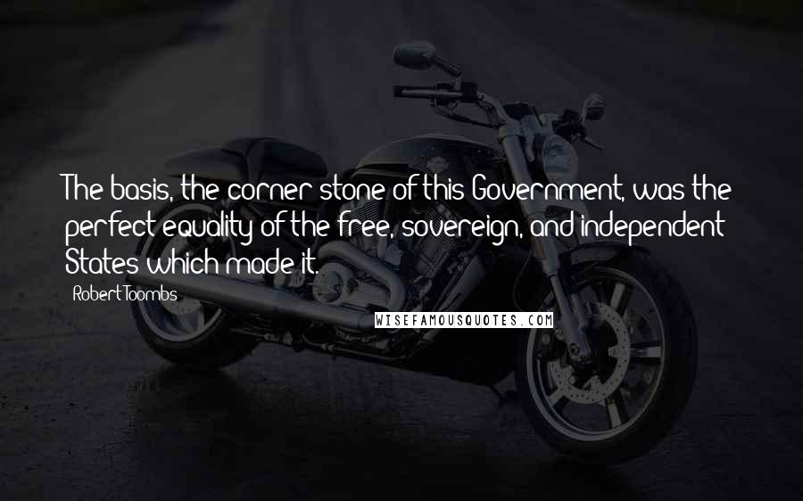 Robert Toombs quotes: The basis, the corner-stone of this Government, was the perfect equality of the free, sovereign, and independent States which made it.