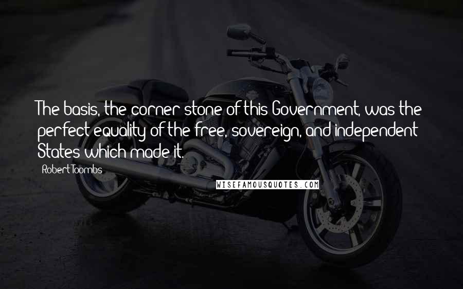 Robert Toombs quotes: The basis, the corner-stone of this Government, was the perfect equality of the free, sovereign, and independent States which made it. Robert Toombs quotes: The basis, the corner-stone of this Government, was the perfect equality of the free, sovereign, and independent States which made it.