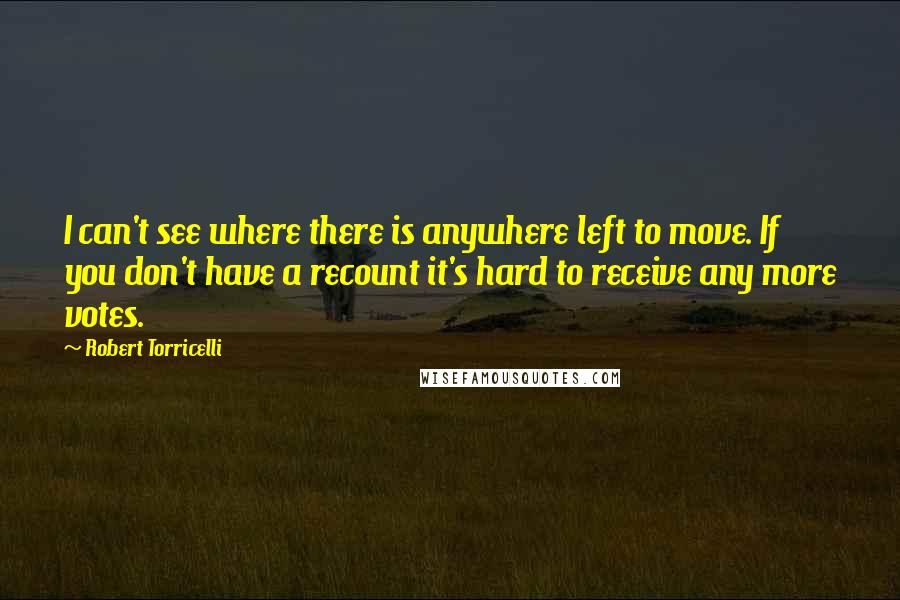 Robert Torricelli quotes: I can't see where there is anywhere left to move. If you don't have a recount it's hard to receive any more votes. Robert Torricelli quotes: I can't see where there is anywhere left to move. If you don't have a recount it's hard to receive any more votes.