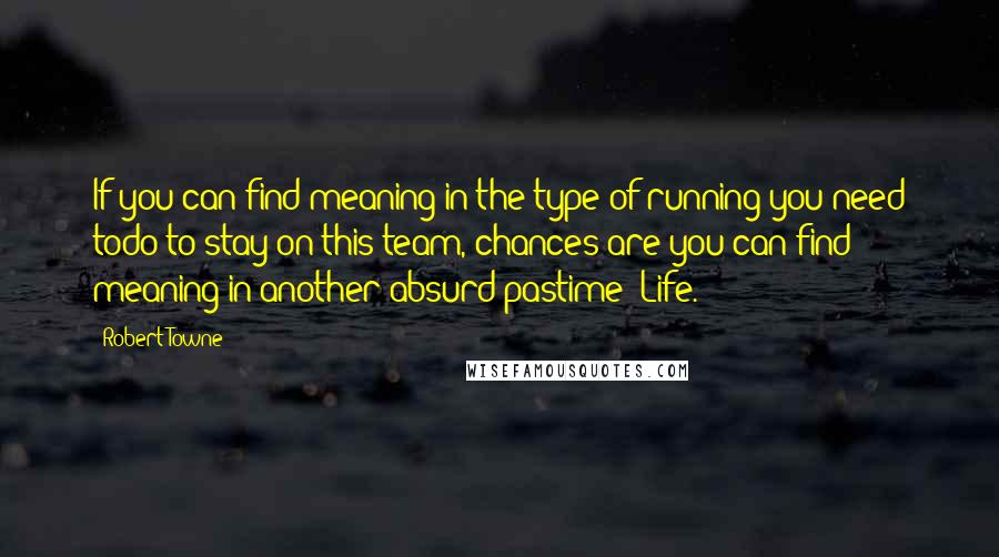 Robert Towne quotes: If you can find meaning in the type of running you need todo to stay on this team, chances are you can find meaning in another absurd pastime: Life. Robert Towne quotes: If you can find meaning in the type of running you need todo to stay on this team, chances are you can find meaning in another absurd pastime: Life.
