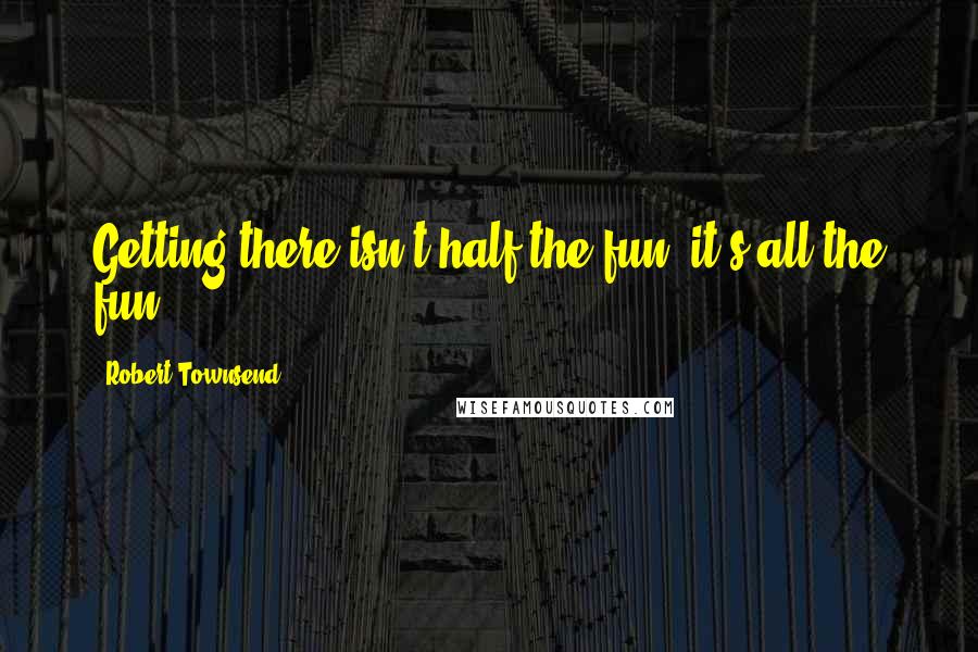 Robert Townsend quotes: Getting there isn't half the fun, it's all the fun.