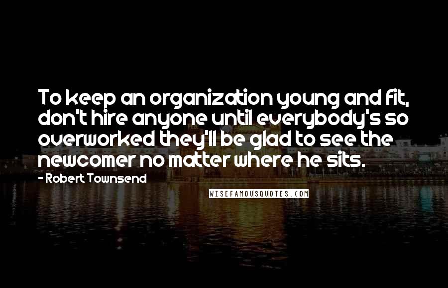 Robert Townsend quotes: To keep an organization young and fit, don't hire anyone until everybody's so overworked they'll be glad to see the newcomer no matter where he sits.