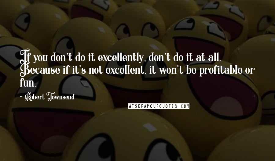 Robert Townsend quotes: If you don't do it excellently, don't do it at all. Because if it's not excellent, it won't be profitable or fun.