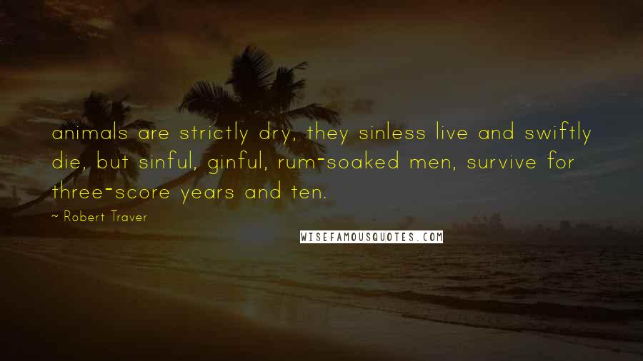 Robert Traver quotes: animals are strictly dry, they sinless live and swiftly die, but sinful, ginful, rum-soaked men, survive for three-score years and ten.