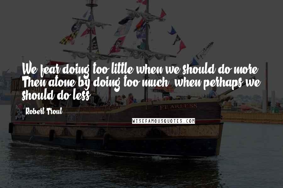 Robert Trout quotes: We fear doing too little when we should do more. Then atone by doing too much, when perhaps we should do less.