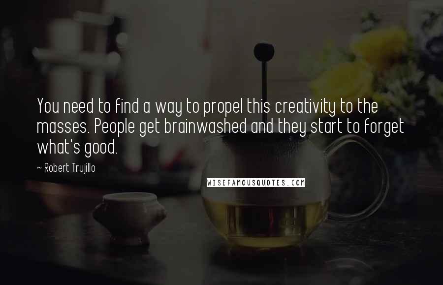 Robert Trujillo quotes: You need to find a way to propel this creativity to the masses. People get brainwashed and they start to forget what's good. Robert Trujillo quotes: You need to find a way to propel this creativity to the masses. People get brainwashed and they start to forget what's good.