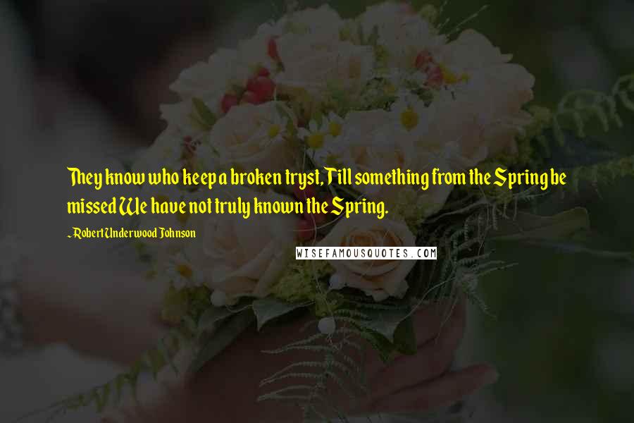 Robert Underwood Johnson quotes: They know who keep a broken tryst, Till something from the Spring be missed We have not truly known the Spring. Robert Underwood Johnson quotes: They know who keep a broken tryst, Till something from the Spring be missed We have not truly known the Spring.