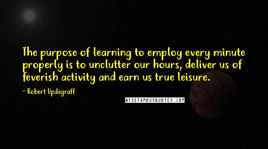 Robert Updegraff quotes: The purpose of learning to employ every minute properly is to unclutter our hours, deliver us of feverish activity and earn us true leisure.