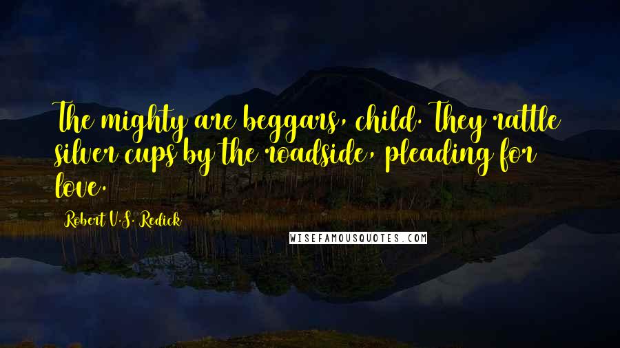 Robert V.S. Redick quotes: The mighty are beggars, child. They rattle silver cups by the roadside, pleading for love.