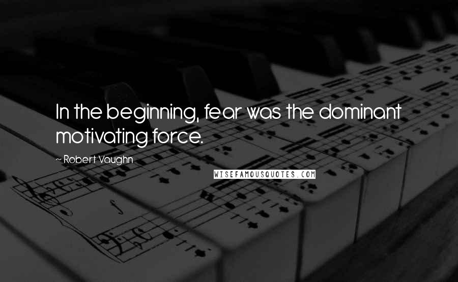Robert Vaughn quotes: In the beginning, fear was the dominant motivating force.
