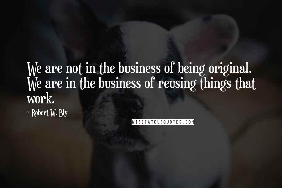 Robert W. Bly quotes: We are not in the business of being original. We are in the business of reusing things that work.