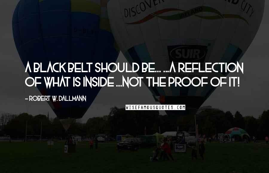 Robert W. Dallmann quotes: A Black Belt should be... ...a REFLECTION of what IS inside ...NOT the PROOF of it!