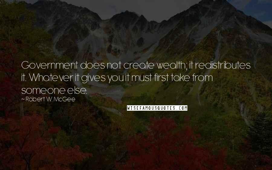 Robert W. McGee quotes: Government does not create wealth; it redistributes it. Whatever it gives you it must first take from someone else. Robert W. McGee quotes: Government does not create wealth; it redistributes it. Whatever it gives you it must first take from someone else.