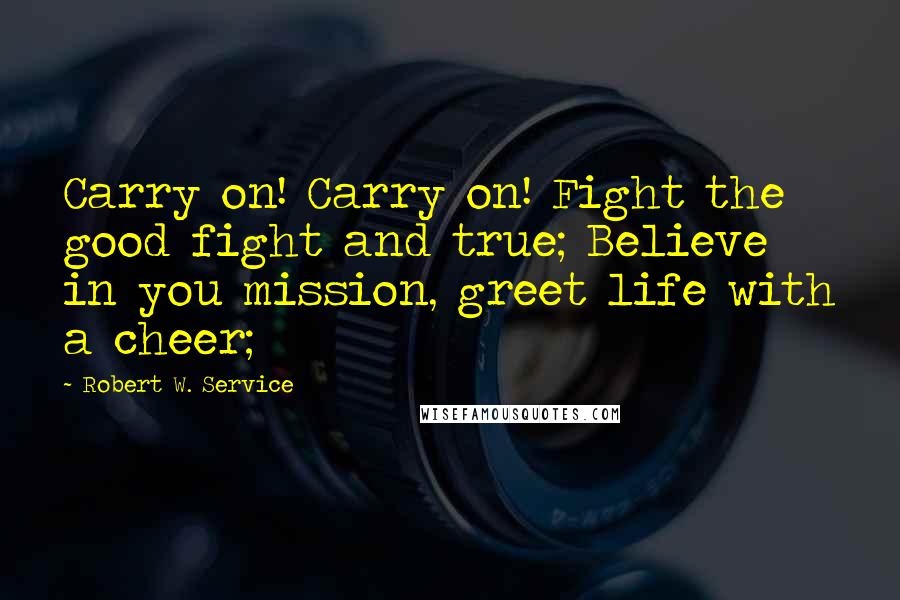 Robert W. Service quotes: Carry on! Carry on! Fight the good fight and true; Believe in you mission, greet life with a cheer;