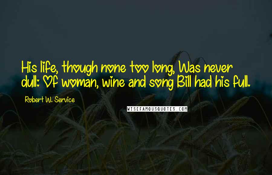 Robert W. Service quotes: His life, though none too long, Was never dull: Of woman, wine and song Bill had his full.