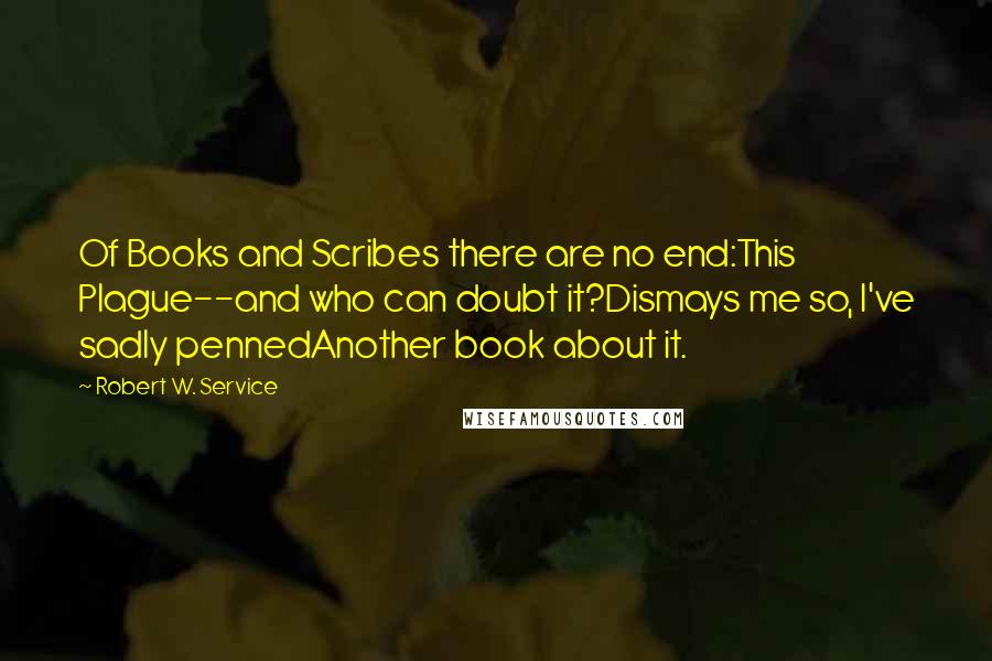Robert W. Service quotes: Of Books and Scribes there are no end:This Plague--and who can doubt it?Dismays me so, I've sadly pennedAnother book about it. Robert W. Service quotes: Of Books and Scribes there are no end:This Plague--and who can doubt it?Dismays me so, I've sadly pennedAnother book about it.