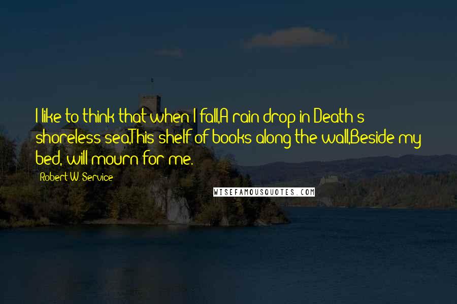 Robert W. Service quotes: I like to think that when I fall,A rain-drop in Death's shoreless sea,This shelf of books along the wall,Beside my bed, will mourn for me. Robert W. Service quotes: I like to think that when I fall,A rain-drop in Death's shoreless sea,This shelf of books along the wall,Beside my bed, will mourn for me.